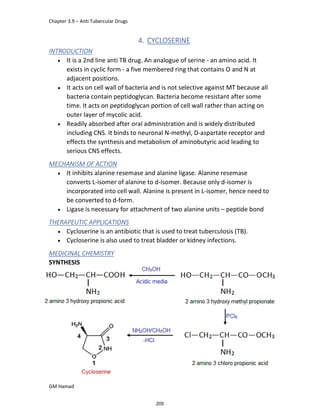 Chapter 3.9 – Anti Tubercular Drugs
GM Hamad
4. CYCLOSERINE
INTRODUCTION
 It is a 2nd line anti TB drug. An analogue of serine - an amino acid. It
exists in cyclic form - a five membered ring that contains O and N at
adjacent positions.
 It acts on cell wall of bacteria and is not selective against MT because all
bacteria contain peptidoglycan. Bacteria become resistant after some
time. It acts on peptidoglycan portion of cell wall rather than acting on
outer layer of mycolic acid.
 Readily absorbed after oral administration and is widely distributed
including CNS. It binds to neuronal N-methyl, D-aspartate receptor and
effects the synthesis and metabolism of aminobutyric acid leading to
serious CNS effects.
MECHANISM OF ACTION
 It inhibits alanine resemase and alanine ligase. Alanine resemase
converts L-isomer of alanine to d-isomer. Because only d-isomer is
incorporated into cell wall. Alanine is present in L-isomer, hence need to
be converted to d-form.
 Ligase is necessary for attachment of two alanine units – peptide bond
THERAPEUTIC APPLICATIONS
 Cycloserine is an antibiotic that is used to treat tuberculosis (TB).
 Cycloserine is also used to treat bladder or kidney infections.
MEDICINAL CHEMISTRY
SYNTHESIS
205
 