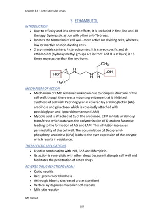 Chapter 3.9 – Anti Tubercular Drugs
GM Hamad
5. ETHAMBUTOL
INTRODUCTION
 Due to efficacy and less adverse effects, it is included in first-line anti-TB
therapy. Synergistic action with other anti-Tb drugs.
 Inhibits the formation of cell wall. More active on dividing cells, whereas,
low or inactive on non-dividing cells.
 2 asymmetric centers; 4 stereoisomers. It is stereo specific and d-
ethambutol (hydroxy methyl groups are in front and H is at back) is 16
times more active than the levo form.
MECHANISM OF ACTION
 Mechanism of EMB remained unknown due to complex structure of the
cell wall, though there was a mounting evidence that it inhibited
synthesis of cell wall. Peptidoglycan is covered by arabinoglactan (AG)-
arabinose and galactose- which is covalently attached with
peptidoglycan and lipoarabinomannan (LAM)
 Mycolic acid is attached at C5 of the arabinose. ETM inhibits arabinosyl
transferase which catalyzes the polymerization of D-arabino furanose
leading to the formation of AG and LAM. This inhibition increases
permeability of the cell wall. The accumulation of Decaprenyl-
phosphoryl arabinose (DPA) leads to the over expression of the enzyme
which results in resistance.
THERAPEUTIC APPLICATIONS
 Used in combination with INH, PZA and Rifampicin.
 Its action is synergistic with other drugs because it disrupts cell wall and
facilitates the penetration of other drugs.
ADVERSE DRUG REACTIONS (ADRs)
 Optic neuritis
 Red, green color blindness
 Arthralgia (due to decreased urate excretion)
 Vertical nystagmus (movement of eyeball)
 Milk skin reaction
207
 