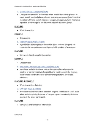 Chapter 1 – Introduction to Medicinal Chemistry
GM Hamad
4. CHARGE TRANSFER INTERACTIONS
 Charge-transfer bonds are formed when an electron donor group – π-
electron rich species (alkene, alkyne, aromatic compounds) and chemical
moieties with lone pair of electrons (oxygen, nitrogen, sulfur) – transfers
a portion of its charge to the adjacent electron acceptor group.
FEATURES
 Weak interaction
EXAMPLE
 Chloroquine
5. HYDROPHOBIC INTERACTIONS
 Hydrophobic bonding occurs when non-polar sections of ligand are
closer to the non-polar sections (hydrophobic pocket) of a receptor.
FEATURES
 Very weak ligand-receptor interaction
EXAMPLE
 Lincosamides
6. ION-DIPOLE AND DIPOLE-DIPOLE INTERACTIONS
 Ion-dipole and dipole-dipole interactions take place when partial
positive or partial negative charges (due to electronegativity) form an
electrostatic bond with either partially charged atoms or ionized
elements.
FEATURES & EXAMPLE
 Weak interaction, Zaleplon
7. VAN DER WAAL’S FORCES
 A Van der Waal’s interaction between a ligand and receptor takes place
when an induced dipole in one of the participant induces dipole in the
atoms of the other participant.
FEATURES
 Very weak and temporary interaction.
19
 