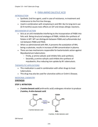 Chapter 3.9 – Anti Tubercular Drugs
GM Hamad
6. PARA AMINO SALICYLIC ACID
INTRODUCTION
 Synthetic 2nd line agent, used in case of resistance, re-treatment and
intolerance to the first-line therapy.
 Used in combination with streptomycin and INH. But its long-term use
(6-9 months) causes toxic effects on GIT and shows allergic reactions.
MECHANISM OF ACTION
 Acts as an anti-metabolite interfering to the incorporation of PABA into
folic acid. Being structural analogue of PABA, inhibits the synthesis of
folates in MT. MT can distinguish between PABA and sulfonamides but
not between PABA and PASA.
 When co-administered with INH, it prevents the acetylation of INH,
being a substrate, results in increase of INH concentration in plasma.
 There are two mechanisms responsible for bacteriostatic action against
Mycobacterium tuberculosis:
­ Firstly, p-amino-salicylic acid inhibits folic acid synthesis.
­ Secondly, p-amino-salicylic acid inhibits the synthesis of
mycobactin, thus reducing iron uptake by M. tuberculosis.
THERAPEUTIC APPLICATIONS
 This medication is used in combination with other drugs to treat
tuberculosis.
 This drug may also be used for ulcerative colitis or Crohn's Disease.
MEDICINAL CHEMISTRY
SYNTHESIS
STEP 1: NITRATION
 2-amino benzoic acid (anthranilic acid) undergoes nitration to produce
2-amino, 4-nitro benzoic acid.
210
 