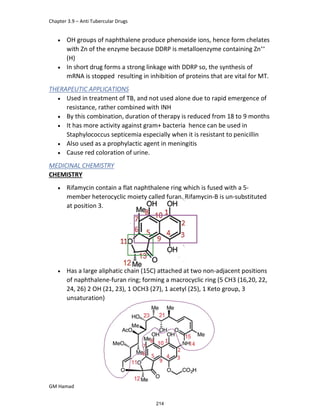 Chapter 3.9 – Anti Tubercular Drugs
GM Hamad
 OH groups of naphthalene produce phenoxide ions, hence form chelates
with Zn of the enzyme because DDRP is metalloenzyme containing Zn++
(H)
 In short drug forms a strong linkage with DDRP so, the synthesis of
mRNA is stopped resulting in inhibition of proteins that are vital for MT.
THERAPEUTIC APPLICATIONS
 Used in treatment of TB, and not used alone due to rapid emergence of
resistance, rather combined with INH
 By this combination, duration of therapy is reduced from 18 to 9 months
 It has more activity against gram+ bacteria hence can be used in
Staphylococcus septicemia especially when it is resistant to penicillin
 Also used as a prophylactic agent in meningitis
 Cause red coloration of urine.
MEDICINAL CHEMISTRY
CHEMISTRY
 Rifamycin contain a flat naphthalene ring which is fused with a 5-
member heterocyclic moiety called furan. Rifamycin-B is un-substituted
at position 3.
 Has a large aliphatic chain (15C) attached at two non-adjacent positions
of naphthalene-furan ring; forming a macrocyclic ring (5 CH3 (16,20, 22,
24, 26) 2 OH (21, 23), 1 OCH3 (27), 1 acetyl (25), 1 Keto group, 3
unsaturation)
214
 