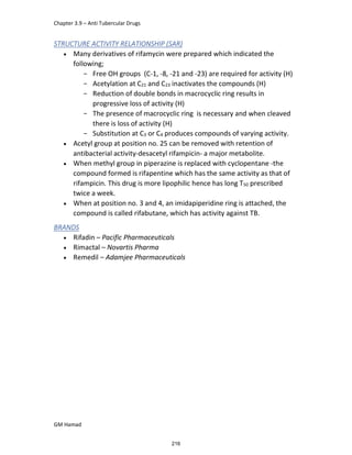 Chapter 3.9 – Anti Tubercular Drugs
GM Hamad
STRUCTURE ACTIVITY RELATIONSHIP (SAR)
 Many derivatives of rifamycin were prepared which indicated the
following;
­ Free OH groups (C-1, -8, -21 and -23) are required for activity (H)
­ Acetylation at C21 and C23 inactivates the compounds (H)
­ Reduction of double bonds in macrocyclic ring results in
progressive loss of activity (H)
­ The presence of macrocyclic ring is necessary and when cleaved
there is loss of activity (H)
­ Substitution at C3 or C4 produces compounds of varying activity.
 Acetyl group at position no. 25 can be removed with retention of
antibacterial activity-desacetyl rifampicin- a major metabolite.
 When methyl group in piperazine is replaced with cyclopentane -the
compound formed is rifapentine which has the same activity as that of
rifampicin. This drug is more lipophilic hence has long T50 prescribed
twice a week.
 When at position no. 3 and 4, an imidapiperidine ring is attached, the
compound is called rifabutane, which has activity against TB.
BRANDS
 Rifadin – Pacific Pharmaceuticals
 Rimactal – Novartis Pharma
 Remedil – Adamjee Pharmaceuticals
216
 