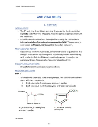 Chapter 3.10 – Antiviral Drugs
GM Hamad
ANTI VIRAL DRUGS
1. RIBAVIRIN
INTRODUCTION
 The 1st
anti-viral drug. It is an anti-viral drug used for the treatment of
hepatitis and other viral infections. Ribavirin comes in combination with
the interferon.
 Ribavirin was discovered and developed in 1970 by the researcher of
international chemical and nuclear corporation (ICN). This company is
now known as Valeant pharmaceutical (Canadian company).
MECHANISIM OF ACTION
 Ribavirin is a synthetic nucleotide, similar in structure to guanosine. It is
thought to act either by altering virus nucleotide parts or by interfering
with synthesis of viral mRNA and result in decreased ribonucleotide
protein synthesis. Ribavirin also has anti-metabolic activity.
THERAPEUTIC APPLICATIONS
 Drug of choice in hepatitis and viral infections.
MEDICINAL CHEMISTRY
STEP 1
 The medicinal chemistry starts with synthesis. The synthesis of ribavirin
starts with two compounds.
I. 2,3,4-triacetate, 5- methylene acetate, 1-oxolan
II. 1,2,4-triazole, 3-methyl carboxylate or triazole carboxylate
217
 