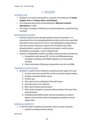 Chapter 3.10 – Antiviral Drugs
GM Hamad
2. ACYCLOVIR
INTRODUCTION
 Acyclovir is an antiviral drug which is used for the treatment of herpes
simplex virus and herpes zoster viral diseases.
 This drug was discovered and developed by Welcome research
laboratories in 1974.
 This drug is included in WHO list of essential medicines / essential drug
list (EDL).
MECHANISIM OF ACTION
 Acyclovir requires three phosphorylation steps for activation. It is
converted first to the monophosphate derivative by the virus specified
thymidine kinase and then to the di- and triphosphate compounds by
host cell enzymes. Because it requires the viral kinase for initial
phosphorylation, acyclovir is selectively activated—and the active
metabolite accumulates—only in infected cells.
 Acyclovir triphosphate inhibits viral DNA synthesis by two mechanisms:
1. Competition with deoxy GTP for the viral DNA polymerase,
resulting in binding to the DNA template as an irreversible
complex.
2. Chain termination following incorporation into the viral DNA.
THERAPEUTIC APPLICATIONS
 Acyclovir is used to treat infections caused by certain types of viruses:
1. It treats cold sores around the mouth caused by Herpes simplex.
2. Shingles caused by Herpes zoster.
3. Chicken pox.
4. Also used to treat outbreaks of Genital herpes.
5. Varicella zoster virus infection.
6. Neo-natal herpetic dissemination.
7. After heart transplant, to prevent dissemination of herpes from
existing lesions.
8. Prophylactically before bone marrow transplants to protect
against severe herpes lesions during post-transplant immune-
suppression.
MEDICINAL CHEMISTRY
 In the first step of synthesis of Acyclovir, there are two reactants.
­ Guanine and alkoxy alkane (ether).
220
 
