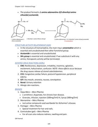 Chapter 3.10 – Antiviral Drugs
GM Hamad
 The product formed is 1-amino adamantine-2(2-dimethyl amino
ethoxide) acetamide.
STRUCTURE ACTIVITY RELATIONSHIP (SAR)
 In the structure of tromantadine, the main ring is amantadine which is
essential and unsubstituted then other functional group.
 Acetamide is essential and unsubstituted.
 NH2 group is essential and unsubstituted. If we substitute it with any
amine, therapeutic activity will be terminated.
ADVERSE DRUG REACTIONS (ADRs)
1. CNS: Restlessness, depression, irritability, insomnia, agitation,
excitement, hallucination, confusion. NOTE: these effects occur because
the drug causes release of stored catecholamines.
2. CVS: Congestive cardiac failure, postural hypotension, peripheral
edema.
3. GIT: Dry mouth, anorexia, nausea, constipation.
4. Renal: Urinary retention
5. Allergic skin reactions.
BRANDS
1. Hepa-Merz – Merz Pharma
 L-ornithine L-Aspartate, For chronic liver disease.
 Granules, infusion, injection (500mg/5ml) IV, Syrup (300mg/5ml)
2. Memantine – Merz Pharma
 Just active compound used worldwide for Alzheimer’s disease.
3. Pantogar – Merz Pharma
 Special treatment for hair and nails.
4. Contratubex (gel) – Merz Pharma
 For all scars also reduces redness, swelling and pain.
225
 