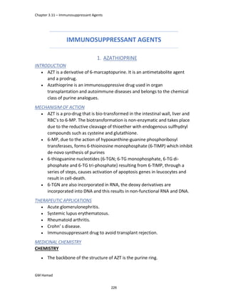 Chapter 3.11 – Immunosuppressant Agents
GM Hamad
IMMUNOSUPPRESSANT AGENTS
1. AZATHIOPRINE
INTRODUCTION
 AZT is a derivative of 6-marcaptopurine. It is an antimetabolite agent
and a prodrug.
 Azathioprine is an immunosuppressive drug used in organ
transplantation and autoimmune diseases and belongs to the chemical
class of purine analogues.
MECHANISIM OF ACTION
 AZT is a pro-drug that is bio-transformed in the intestinal wall, liver and
RBC’s to 6-MP. The biotransformation is non-enzymatic and takes place
due to the reductive cleavage of thioether with endogenous sulfhydryl
compounds such as cysteine and glutathione.
 6-MP, due to the action of hypoxanthine-guanine phosphoribosyl
transferases, forms 6-thioinosine monophosphate (6-TIMP) which inhibit
de-novo synthesis of purines
 6-thioguanine nucleotides (6-TGN; 6-TG monophosphate, 6-TG di-
phosphate and 6-TG tri-phosphate) resulting from 6-TIMP, through a
series of steps, causes activation of apoptosis genes in leucocytes and
result in cell-death.
 6-TGN are also incorporated in RNA, the deoxy derivatives are
incorporated into DNA and this results in non-functional RNA and DNA.
THERAPEUTIC APPLICATIONS
 Acute glomerulonephritis.
 Systemic lupus erythematosus.
 Rheumatoid arthritis.
 Crohn’ s disease.
 Immunosuppressant drug to avoid transplant rejection.
MEDICINAL CHEMISTRY
CHEMISTRY
 The backbone of the structure of AZT is the purine ring.
226
 