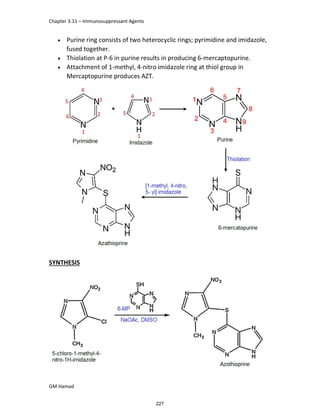 Chapter 3.11 – Immunosuppressant Agents
GM Hamad
 Purine ring consists of two heterocyclic rings; pyrimidine and imidazole,
fused together.
 Thiolation at P-6 in purine results in producing 6-mercaptopurine.
 Attachment of 1-methyl, 4-nitro imidazole ring at thiol group in
Mercaptopurine produces AZT.
SYNTHESIS
227
 