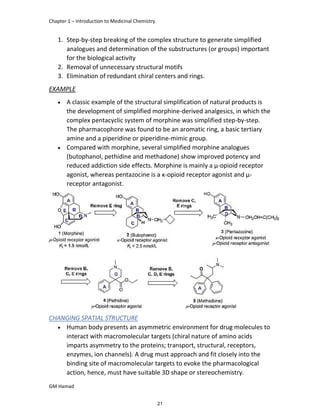 Chapter 1 – Introduction to Medicinal Chemistry
GM Hamad
1. Step-by-step breaking of the complex structure to generate simplified
analogues and determination of the substructures (or groups) important
for the biological activity
2. Removal of unnecessary structural motifs
3. Elimination of redundant chiral centers and rings.
EXAMPLE
 A classic example of the structural simplification of natural products is
the development of simplified morphine-derived analgesics, in which the
complex pentacyclic system of morphine was simplified step-by-step.
The pharmacophore was found to be an aromatic ring, a basic tertiary
amine and a piperidine or piperidine-mimic group.
 Compared with morphine, several simplified morphine analogues
(butophanol, pethidine and methadone) show improved potency and
reduced addiction side effects. Morphine is mainly a μ-opioid receptor
agonist, whereas pentazocine is a κ-opioid receptor agonist and μ-
receptor antagonist.
CHANGING SPATIAL STRUCTURE
 Human body presents an asymmetric environment for drug molecules to
interact with macromolecular targets (chiral nature of amino acids
imparts asymmetry to the proteins; transport, structural, receptors,
enzymes, ion channels). A drug must approach and fit closely into the
binding site of macromolecular targets to evoke the pharmacological
action, hence, must have suitable 3D shape or stereochemistry.
21
 