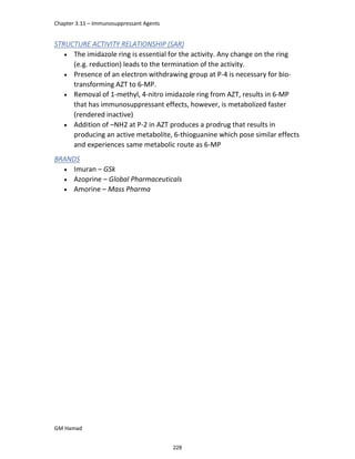 Chapter 3.11 – Immunosuppressant Agents
GM Hamad
STRUCTURE ACTIVITY RELATIONSHIP (SAR)
 The imidazole ring is essential for the activity. Any change on the ring
(e.g. reduction) leads to the termination of the activity.
 Presence of an electron withdrawing group at P-4 is necessary for bio-
transforming AZT to 6-MP.
 Removal of 1-methyl, 4-nitro imidazole ring from AZT, results in 6-MP
that has immunosuppressant effects, however, is metabolized faster
(rendered inactive)
 Addition of –NH2 at P-2 in AZT produces a prodrug that results in
producing an active metabolite, 6-thioguanine which pose similar effects
and experiences same metabolic route as 6-MP
BRANDS
 Imuran – GSk
 Azoprine – Global Pharmaceuticals
 Amorine – Mass Pharma
228
 