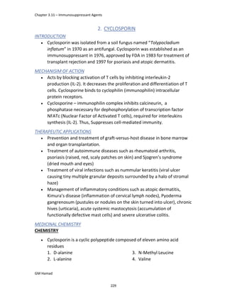 Chapter 3.11 – Immunosuppressant Agents
GM Hamad
2. CYCLOSPORIN
INTRODUCTION
 Cyclosporin was isolated from a soil fungus named “Tolypocladium
inflatum” in 1970 as an antifungal. Cyclosporin was established as an
immunosuppressant in 1976, approved by FDA in 1983 for treatment of
transplant rejection and 1997 for psoriasis and atopic dermatitis.
MECHANISIM OF ACTION
 Acts by blocking activation of T cells by inhibiting interleukin-2
production (IL-2). It decreases the proliferation and differentiation of T
cells. Cyclosporine binds to cyclophilin (immunophilin) intracellular
protein receptors.
 Cyclosporine – immunophilin complex inhibits calcineurin, a
phosphatase necessary for dephosphorylation of transcription factor
NFATc (Nuclear Factor of Activated T cells), required for interleukins
synthesis (IL-2). Thus, Suppresses cell-mediated immunity.
THERAPEUTIC APPLICATIONS
 Prevention and treatment of graft-versus-host disease in bone marrow
and organ transplantation.
 Treatment of autoimmune diseases such as rheumatoid arthritis,
psoriasis (raised, red, scaly patches on skin) and Sjogren’s syndrome
(dried mouth and eyes)
 Treatment of viral infections such as nummular keratitis (viral ulcer
causing tiny multiple granular deposits surrounded by a halo of stromal
haze)
 Management of inflammatory conditions such as atopic dermatitis,
Kimura’s disease (inflammation of cervical lymph nodes), Pyoderma
gangrenosum (pustules or nodules on the skin turned into ulcer), chronic
hives (urticaria), acute systemic mastocytosis (accumulation of
functionally defective mast cells) and severe ulcerative colitis.
MEDICINAL CHEMISTRY
CHEMISTRY
 Cyclosporin is a cyclic polypeptide composed of eleven amino acid
residues
1. D-alanine
2. L-alanine
3. N-Methyl Leucine
4. Valine
229
 