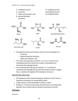Chapter 3.11 – Immunosuppressant Agents
GM Hamad
5. N-Methyl Leucine
6. Sarcosine
7. Alpha amino butyric acid
8. Butenyl dimethyl
threonine
9. N-Methyl Leucine
10.N-Methyl Leucine
11.N-Methyl Valine
 Amongst the amino acid residues, three are non-proteogenic i.e.
­ D-alanine
­ Butenyl dimethyl threonine
­ Alpha-aminobutyric acid
 The seven amino groups at position 1, 3, 4, 6, 9, 10 and 11 are
methylated and thus restrict the number of possibilities for
intramolecular hydrogen bonds.
 The remaining amino groups at position 2, 5, 7 and 8 form
intramolecular hydrogen bonds with the carbonyl carbon’s oxygen,
hence, maintain the rigidity of the backbone structure.
POLYPEPTIDE STRUCTURE
 The backbone of the molecule between residues 11 and 7 forms a
fragment consisting of an antiparallel β-sheet.
 A type II β-turn is formed between residues 2 and 5.
 Residues 7–11 form an open loop structure with a cis-amide bond
between the N-methyl leucine residues at positions 9 and 10.
SYNTHESIS
230
 