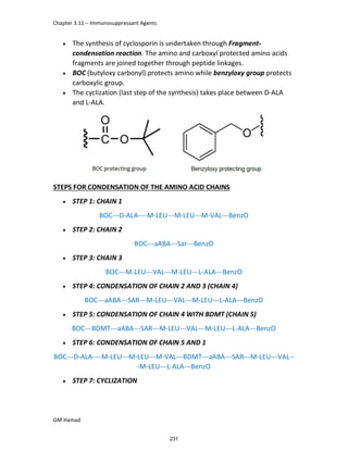Chapter 3.11 – Immunosuppressant Agents
GM Hamad
 The synthesis of cyclosporin is undertaken through Fragment-
condensation reaction. The amino and carboxyl protected amino acids
fragments are joined together through peptide linkages.
 BOC (butyloxy carbonyl) protects amino while benzyloxy group protects
carboxylic group.
 The cyclization (last step of the synthesis) takes place between D-ALA
and L-ALA.
STEPS FOR CONDENSATION OF THE AMINO ACID CHAINS
 STEP 1: CHAIN 1
BOC---D-ALA----M-LEU---M-LEU---M-VAL---BenzO
 STEP 2: CHAIN 2
BOC---aABA---Sar---BenzO
 STEP 3: CHAIN 3
BOC---M-LEU---VAL---M-LEU---L-ALA---BenzO
 STEP 4: CONDENSATION OF CHAIN 2 AND 3 (CHAIN 4)
BOC---aABA---SAR---M-LEU---VAL---M-LEU---L-ALA---BenzO
 STEP 5: CONDENSATION OF CHAIN 4 WITH BDMT (CHAIN 5)
BOC---BDMT---aABA---SAR---M-LEU---VAL---M-LEU---L-ALA---BenzO
 STEP 6: CONDENSATION OF CHAIN 5 AND 1
BOC---D-ALA----M-LEU---M-LEU---M-VAL---BDMT---aABA---SAR---M-LEU---VAL--
-M-LEU---L-ALA---BenzO
 STEP 7: CYCLIZATION
231
 