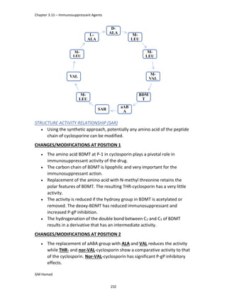 Chapter 3.11 – Immunosuppressant Agents
GM Hamad
D-
ALA M-
LEU
M-
LEU
M-
VAL
BDM
T
aAB
A
SAR
M-
LEU
VAL
M-
LEU
L-
ALA
STRUCTURE ACTIVITY RELATIONSHIP (SAR)
 Using the synthetic approach, potentially any amino acid of the peptide
chain of cyclosporine can be modified.
CHANGES/MODIFICATIONS AT POSITION 1
 The amino acid BDMT at P-1 in cyclosporin plays a pivotal role in
immunosuppressant activity of the drug.
 The carbon chain of BDMT is lipophilic and very important for the
immunosuppressant action.
 Replacement of the amino acid with N-methyl threonine retains the
polar features of BDMT. The resulting THR-cyclosporin has a very little
activity.
 The activity is reduced if the hydroxy group in BDMT is acetylated or
removed. The deoxy-BDMT has reduced immunosuppressant and
increased P-gP inhibition.
 The hydrogenation of the double bond between C2 and C3 of BDMT
results in a derivative that has an intermediate activity.
CHANGES/MODIFICATIONS AT POSITION 2
 The replacement of aABA group with ALA and VAL reduces the activity
while THR- and nor-VAL-cyclosporin show a comparative activity to that
of the cyclosporin. Nor-VAL-cyclosporin has significant P-gP inhibitory
effects.
232
 