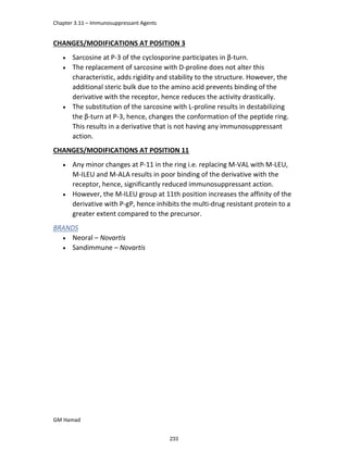 Chapter 3.11 – Immunosuppressant Agents
GM Hamad
CHANGES/MODIFICATIONS AT POSITION 3
 Sarcosine at P-3 of the cyclosporine participates in β-turn.
 The replacement of sarcosine with D-proline does not alter this
characteristic, adds rigidity and stability to the structure. However, the
additional steric bulk due to the amino acid prevents binding of the
derivative with the receptor, hence reduces the activity drastically.
 The substitution of the sarcosine with L-proline results in destabilizing
the β-turn at P-3, hence, changes the conformation of the peptide ring.
This results in a derivative that is not having any immunosuppressant
action.
CHANGES/MODIFICATIONS AT POSITION 11
 Any minor changes at P-11 in the ring i.e. replacing M-VAL with M-LEU,
M-ILEU and M-ALA results in poor binding of the derivative with the
receptor, hence, significantly reduced immunosuppressant action.
 However, the M-ILEU group at 11th position increases the affinity of the
derivative with P-gP, hence inhibits the multi-drug resistant protein to a
greater extent compared to the precursor.
BRANDS
 Neoral – Novartis
 Sandimmune – Novartis
233
 