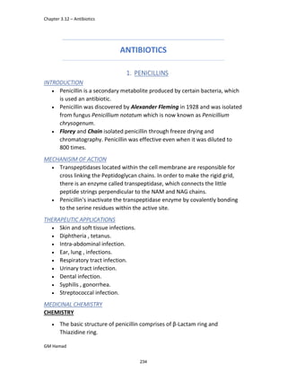 Chapter 3.12 – Antibiotics
GM Hamad
ANTIBIOTICS
1. PENICILLINS
INTRODUCTION
 Penicillin is a secondary metabolite produced by certain bacteria, which
is used an antibiotic.
 Penicillin was discovered by Alexander Fleming in 1928 and was isolated
from fungus Penicillium notatum which is now known as Penicillium
chrysogenum.
 Florey and Chain isolated penicillin through freeze drying and
chromatography. Penicillin was effective even when it was diluted to
800 times.
MECHANISIM OF ACTION
 Transpeptidases located within the cell membrane are responsible for
cross linking the Peptidoglycan chains. In order to make the rigid grid,
there is an enzyme called transpeptidase, which connects the little
peptide strings perpendicular to the NAM and NAG chains.
 Penicillin's inactivate the transpeptidase enzyme by covalently bonding
to the serine residues within the active site.
THERAPEUTIC APPLICATIONS
 Skin and soft tissue infections.
 Diphtheria , tetanus.
 Intra-abdominal infection.
 Ear, lung , infections.
 Respiratory tract infection.
 Urinary tract infection.
 Dental infection.
 Syphilis , gonorrhea.
 Streptococcal infection.
MEDICINAL CHEMISTRY
CHEMISTRY
 The basic structure of penicillin comprises of β-Lactam ring and
Thiazidine ring.
234
 