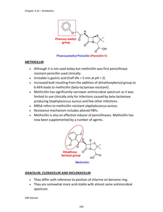 Chapter 3.12 – Antibiotics
GM Hamad
METHICILLIN
 Although it is not used today but methicillin was first penicillinase
resistant penicillin used clinically.
 Unstable is gastric acid (half-life = 5 min at pH = 2)
 Increased bulk resulting from the addition of dimethoxybenzyl group to
6-APA leads to methicillin (beta-lactamase resistant).
 Methicillin has significantly narrower antimicrobial spectrum so it was
limited to use clinically only for infections caused by beta-lactamase
producing Staphylococcus aureus and few other infections.
 MRSA refers to methicillin resistant staphylococcus aureus.
 Resistance mechanism includes altered PBPs.
 Methicillin is also an effective inducer of penicillinases. Methicillin has
now been supplemented by a number of agents.
OXACILLIN, CLOXACILLIN AND DICLOXACILLIN
 They differ with reference to position of chlorine on benzene ring.
 They are somewhat more acid-stable with almost same antimicrobial
spectrum.
236
 