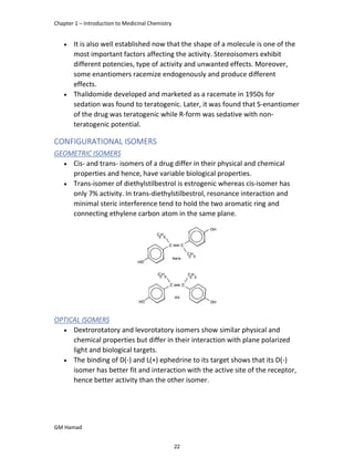 Chapter 1 – Introduction to Medicinal Chemistry
GM Hamad
 It is also well established now that the shape of a molecule is one of the
most important factors affecting the activity. Stereoisomers exhibit
different potencies, type of activity and unwanted effects. Moreover,
some enantiomers racemize endogenously and produce different
effects.
 Thalidomide developed and marketed as a racemate in 1950s for
sedation was found to teratogenic. Later, it was found that S-enantiomer
of the drug was teratogenic while R-form was sedative with non-
teratogenic potential.
CONFIGURATIONAL ISOMERS
GEOMETRIC ISOMERS
 Cis- and trans- isomers of a drug differ in their physical and chemical
properties and hence, have variable biological properties.
 Trans-isomer of diethylstilbestrol is estrogenic whereas cis-isomer has
only 7% activity. In trans-diethylstilbestrol, resonance interaction and
minimal steric interference tend to hold the two aromatic ring and
connecting ethylene carbon atom in the same plane.
OPTICAL ISOMERS
 Dextrorotatory and levorotatory isomers show similar physical and
chemical properties but differ in their interaction with plane polarized
light and biological targets.
 The binding of D(-) and L(+) ephedrine to its target shows that its D(-)
isomer has better fit and interaction with the active site of the receptor,
hence better activity than the other isomer.
22
 