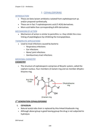 Chapter 3.12 – Antibiotics
GM Hamad
2. CEPHALOSPORINS
INTRODUCTION
 These are beta lactam antibiotics isolated from cephalosporium sp.
and/or prepared synthetically.
 These are in fact 7-cephalosporanic acid (7-ACA) derivatives.
 More acid-labile than corresponding 6-APA derivatives.
MECHANISIM OF ACTION
 Mechanism of action is similar to penicillins i.e. they inhibit the cross-
linking of peptidoglycan by inhibiting the transpeptidase.
THERAPEUTIC APPLICATIONS
 Used to treat infections caused by bacteria
­ Respiratory infections
­ Ear infections
­ Bone/ joint infections
­ Genitourinary tract infections
MEDICINAL CHEMISTRY
CHEMISTRY
• The structure of cephalosporin comprises of Bicyclic system, called the
cepham nucleus. Four-members (3-lactam ring and six-member dihydro-
thiazine ring.
1ST
GENERATION CEPHALOSPORINS
I. CEFAZOLIN
• Natural acetyl side chain is replaced by thio-linked thiadiazole ring
• Although above group is good leaving group the drug is not subjected to
hydrolysis
239
 