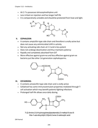 Chapter 3.12 – Antibiotics
GM Hamad
• At C-7 is possesses tetrazoylmethylene unit
• Less irritant on injection and has longer half life
• It is comparatively unstable and should be protected from heat and light.
II. CEPHALEXIN
 It contains ampicillin-type side chain and therefore is orally active but
does not cause any antimicrobial shift in activity
 Not any activating side chain at C-3 and is less potent
 Does not undergo deactivation and thus maintains potency
 Rapidly and completely absorbed from GIT
 More effective against gram+ve and less effective against gram-ve
bacteria just like other 1st generation cephalosporins.
III. CEFADROXIL
• It contains amoxicillin-type side chain and is orally active
• Cefadroxil has some immunostimulant properties mediated through T-
cell activation which may benefit patients fighting infections
• Prolonged half-life allows once daily dosing.
240
 