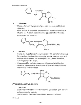 Chapter 3.12 – Antibiotics
GM Hamad
III. CEFUROXIME
• It has excellent activity against all gonococci, hence, is used to treat
gonorrhea.
• It may be used to treat lower respiratory tract infections caused by H.
inﬂuenza and Para inﬂuenzae, Klebsiella spp. E.coli, Staphylococcus
pneumoniae, and pyrogens.
IV. CEFOXITIN
• It is not the drug of choice for any infection, but it is an alternative drug
for intra-abdominal infections, colorectal surgery, appendectomy, and
ruptured viscus because it is active against most enteric anaerobes,
including Bacteroides fragilis.
• It is approved for use in the treatment of bone and joint infections
caused by Staphylococcus aureus, gynecological and intra-abdominal
infections by Bacteroides spp.
3RD
GENERATION CEPHALOSPORINS
I. CEFOTAXIME
• Cefotaxime exhibits broad-spectrum activity against both gram-positive
and gram-negative bacteria.
• Used in genitourinary infection and lower respiratory infection.
242
 