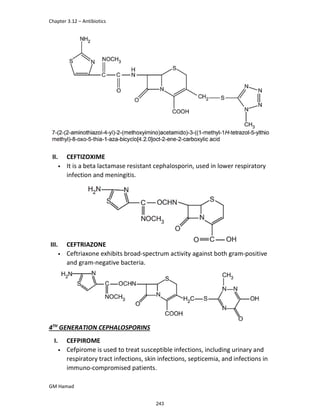 Chapter 3.12 – Antibiotics
GM Hamad
II. CEFTIZOXIME
• It is a beta lactamase resistant cephalosporin, used in lower respiratory
infection and meningitis.
III. CEFTRIAZONE
• Ceftriaxone exhibits broad-spectrum activity against both gram-positive
and gram-negative bacteria.
4TH
GENERATION CEPHALOSPORINS
I. CEFPIROME
• Cefpirome is used to treat susceptible infections, including urinary and
respiratory tract infections, skin infections, septicemia, and infections in
immuno-compromised patients.
243
 