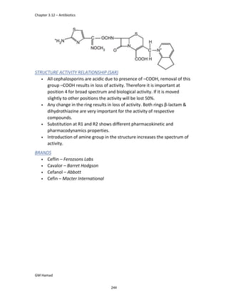 Chapter 3.12 – Antibiotics
GM Hamad
STRUCTURE ACTIVITY RELATIONSHIP (SAR)
• All cephalosporins are acidic due to presence of –COOH, removal of this
group –COOH results in loss of activity. Therefore it is important at
position 4 for broad spectrum and biological activity. If it is moved
slightly to other positions the activity will be lost 50%.
• Any change in the ring results in loss of activity. Both rings β-lactam &
dihydrothiazine are very important for the activity of respective
compounds.
• Substitution at R1 and R2 shows different pharmacokinetic and
pharmacodynamics properties.
• Introduction of amine group in the structure increases the spectrum of
activity.
BRANDS
• Ceflin – Ferozsons Labs
• Cavalor – Barret Hodgson
• Cefanol – Abbott
• Cefin – Macter International
244
 