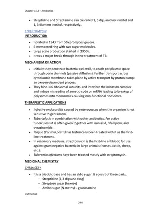 Chapter 3.12 – Antibiotics
GM Hamad
 Streptidine and Streptamine can be called 1, 3 diguanidino inositol and
1, 3 diamino inositol, respectively.
STREPTOMYCIN
INTRODUCTION
 Isolated in 1943 from Streptomyces griseus.
 6-membered ring with two sugar molecules.
 Large scale production started in 1950s.
 It was a major break-through in the treatment of TB.
MECHANISIM OF ACTION
 Initially they penetrate bacterial cell wall, to reach periplasmic space
through porin channels (passive diffusion). Further transport across
cytoplasmic membrane takes place by active transport by proton pump;
an oxygen-dependent process.
 They bind 30S ribosomal subunits and interfere the initiation complex
and induce misreading of genetic code on mRNA leading to breakup of
polysomes into monosomes causing non-functional ribosomes.
THERAPEUTIC APPLICATIONS
 Infective endocarditis caused by enterococcus when the organism is not
sensitive to gentamicin.
 Tuberculosis in combination with other antibiotics. For active
tuberculosis it is often given together with isoniazid, rifampicin, and
pyrazinamide.
 Plague (Yersinia pestis) has historically been treated with it as the first-
line treatment.
 In veterinary medicine, streptomycin is the first-line antibiotic for use
against gram negative bacteria in large animals (horses, cattle, sheep,
etc.).
 Tularemia infections have been treated mostly with streptomycin.
MEDICINAL CHEMISTRY
CHEMISTRY
 It is a triacidic base and has an aldo sugar. It consist of three parts;
­ Streptidine (1,3-diguano ring)
­ Streptose sugar (hexose)
­ Amino sugar (N-methyl L-glucosamine
246
 