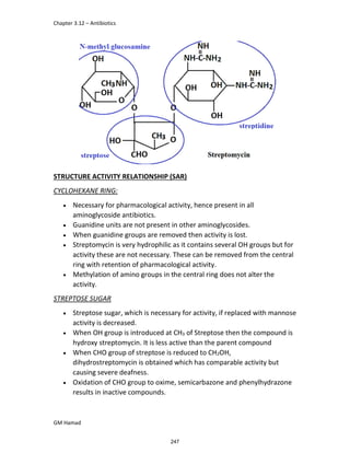 Chapter 3.12 – Antibiotics
GM Hamad
STRUCTURE ACTIVITY RELATIONSHIP (SAR)
CYCLOHEXANE RING:
 Necessary for pharmacological activity, hence present in all
aminoglycoside antibiotics.
 Guanidine units are not present in other aminoglycosides.
 When guanidine groups are removed then activity is lost.
 Streptomycin is very hydrophilic as it contains several OH groups but for
activity these are not necessary. These can be removed from the central
ring with retention of pharmacological activity.
 Methylation of amino groups in the central ring does not alter the
activity.
STREPTOSE SUGAR
 Streptose sugar, which is necessary for activity, if replaced with mannose
activity is decreased.
 When OH group is introduced at CH3 of Streptose then the compound is
hydroxy streptomycin. It is less active than the parent compound
 When CHO group of streptose is reduced to CH2OH,
dihydrostreptomycin is obtained which has comparable activity but
causing severe deafness.
 Oxidation of CHO group to oxime, semicarbazone and phenylhydrazone
results in inactive compounds.
247
 
