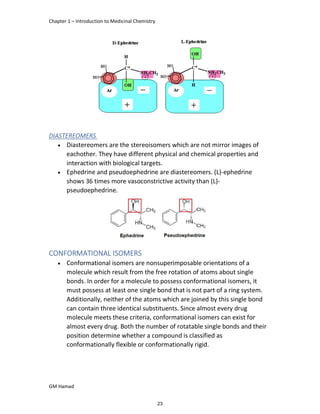 Chapter 1 – Introduction to Medicinal Chemistry
GM Hamad
DIASTEREOMERS
 Diastereomers are the stereoisomers which are not mirror images of
eachother. They have different physical and chemical properties and
interaction with biological targets.
 Ephedrine and pseudoephedrine are diastereomers. (L)-ephedrine
shows 36 times more vasoconstrictive activity than (L)-
pseudoephedrine.
CONFORMATIONAL ISOMERS
 Conformational isomers are nonsuperimposable orientations of a
molecule which result from the free rotation of atoms about single
bonds. In order for a molecule to possess conformational isomers, it
must possess at least one single bond that is not part of a ring system.
Additionally, neither of the atoms which are joined by this single bond
can contain three identical substituents. Since almost every drug
molecule meets these criteria, conformational isomers can exist for
almost every drug. Both the number of rotatable single bonds and their
position determine whether a compound is classified as
conformationally flexible or conformationally rigid.
23
 