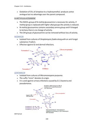 Chapter 3.12 – Antibiotics
GM Hamad
 Oxidation of CH3 of streptose to a hydroxymethyl produces active
analogue but no advantage over the parent compound.
N-METHYLGLUCOSAMINE
 The NHCH3 group of N-methyl glucosamine is necessary for activity, if
methyl group is replaced with higher alkyl groups the activity is reduced.
 N-methyl glucosamine contains secondary amino group and if changed
to tertiary there is no change of activity.
 The OH groups of glucosamine can be removed without loss of activity.
NEOMYCIN
 Isolated from cultures of Streptomyces fradia along with an anti-fungal
substance; Fradicin.
 Effective against GI and dermal infections.
GENTAMICIN
 Isolated from cultures of Micromonospora purpurea.
 The suffix “micin” denotes its origin.
 It is used against urinary infections caused by G (-) bacteria and
pseudomonas.
248
 