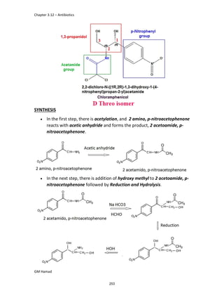Chapter 3.12 – Antibiotics
GM Hamad
SYNTHESIS
 In the first step, there is acetylation, and 2 amino, p-nitroacetophenone
reacts with acetic anhydride and forms the product, 2 acetoamide, p-
nitroacetophenone.
 In the next step, there is addition of hydroxy methyl to 2 acetoamide, p-
nitroacetophenone followed by Reduction and Hydrolysis.
253
 