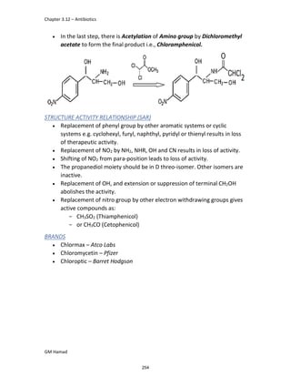 Chapter 3.12 – Antibiotics
GM Hamad
 In the last step, there is Acetylation of Amino group by Dichloromethyl
acetate to form the final product i.e., Chloramphenicol.
STRUCTURE ACTIVITY RELATIONSHIP (SAR)
 Replacement of phenyl group by other aromatic systems or cyclic
systems e.g. cyclohexyl, furyl, naphthyl, pyridyl or thienyl results in loss
of therapeutic activity.
 Replacement of NO2 by NH2, NHR, OH and CN results in loss of activity.
 Shifting of NO2 from para-position leads to loss of activity.
 The propanediol moiety should be in D threo-isomer. Other isomers are
inactive.
 Replacement of OH, and extension or suppression of terminal CH2OH
abolishes the activity.
 Replacement of nitro group by other electron withdrawing groups gives
active compounds as:
­ CH3SO2 (Thiamphenicol)
­ or CH3CO (Cetophenicol)
BRANDS
 Chlormax – Atco Labs
 Chloromycetin – Pfizer
 Chloroptic – Barret Hodgson
254
 