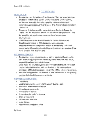Chapter 3.12 – Antibiotics
GM Hamad
1. TETRACYCLINE
INTRODUCTION
 Tetracyclines are derivatives of naphthacene. They are broad spectrum
antibodies and effective against Gram positive and Gram negative,
aerobic and anaerobic bacteria. Especially important in sexually
transmitted, gonococcal, UTIs and upper RTIs. They are bacteriostatic in
their action.
 They were first discovered by a scientist name Benjamin Duggar in
Ledele Labs. He discovered it from soil bacterium “Streptomyces.” The
1st was Chlortetracycline was extracted from Streptomyces
aeureofiences.
 In 1950 oxytetracycline was discovered by Fidalay from species
Streptomyces rimosis. In 2005 tigecycline was produced.
They are amphoteric compounds (occurs as zwitterion). They show
epimerization (formation of optical isomers), epimers are inactive. They
make chelates with divalent ions.
MECHANISM OF ACTION
 Tetracyclines enter microorganism in part by passive diffusion and in
part by an energy dependent process by active transport. As a result,
susceptible cells concentrate the drug.
 Once inside the cell, tetracyclines bind reversibly to the 30S subunit of
the bacterial ribosome in a position that blocks the binding of the
aminoacyl- t RNA to the acceptor site on the mRNA – ribosome complex.
 This effectively prevents the addition of new amino acids to the growing
peptide chain inhibiting protein synthesis.
THERAPEUTIC APPLICATIONS
 Used orally.
 Used for community acquired UTIs usually due to e-coli.
 Brucellosis and rickettsia infection.
 Mycoplasma pneumonia.
 Prophylaxis of malaria
 Prevention of traveler's diarrhea
 Cholera treatment
 Enterobacter infection
 Lyme disease
 Rocky mountain spotted fever
255
 