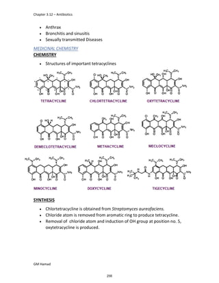 Chapter 3.12 – Antibiotics
GM Hamad
 Anthrax
 Bronchitis and sinusitis
 Sexually transmitted Diseases
MEDICINAL CHEMISTRY
CHEMISTRY
 Structures of important tetracyclines
SYNTHESIS
 Chlortetracycline is obtained from Streptomyces aureofaciens.
 Chloride atom is removed from aromatic ring to produce tetracycline.
 Removal of chloride atom and induction of OH group at position no. 5,
oxytetracycline is produced.
256
 