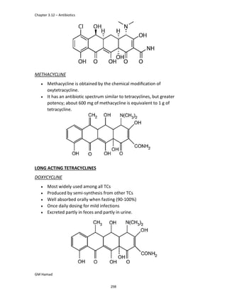 Chapter 3.12 – Antibiotics
GM Hamad
METHACYCLINE
 Methacycline is obtained by the chemical modiﬁcation of
oxytetracycline.
 It has an antibiotic spectrum similar to tetracyclines, but greater
potency; about 600 mg of methacycline is equivalent to 1 g of
tetracycline.
LONG ACTING TETRACYCLINES
DOXYCYCLINE
 Most widely used among all TCs
 Produced by semi-synthesis from other TCs
 Well absorbed orally when fasting (90-100%)
 Once daily dosing for mild infections
 Excreted partly in feces and partly in urine.
258
 