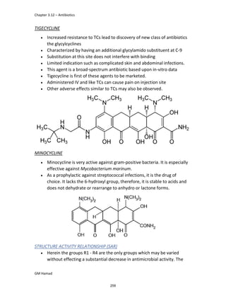 Chapter 3.12 – Antibiotics
GM Hamad
TIGECYCLINE
 Increased resistance to TCs lead to discovery of new class of antibiotics
the glycylcyclines
 Characterized by having an additional glycylamido substituent at C-9
 Substitution at this site does not interfere with binding
 Limited indication such as complicated skin and abdominal infections.
 This agent is a broad-spectrum antibiotic based upon in-vitro data
 Tigecycline is first of these agents to be marketed.
 Administered IV and like TCs can cause pain on injection site
 Other adverse effects similar to TCs may also be observed.
MINOCYCLINE
 Minocycline is very active against gram-positive bacteria. It is especially
effective against Mycobacterium marinum.
 As a prophylactic against streptococcal infections, it is the drug of
choice. It lacks the 6-hydroxyl group, therefore, it is stable to acids and
does not dehydrate or rearrange to anhydro or lactone forms.
STRUCTURE ACTIVITY RELATIONSHIP (SAR)
 Herein the groups R1 - R4 are the only groups which may be varied
without effecting a substantial decrease in antimicrobial activity. The
259
 