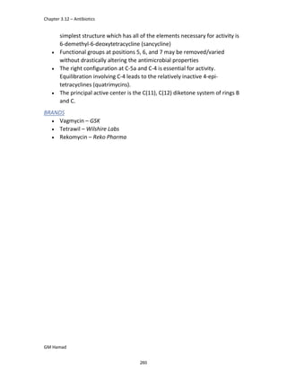 Chapter 3.12 – Antibiotics
GM Hamad
simplest structure which has all of the elements necessary for activity is
6-demethyl-6-deoxytetracycline (sancycline)
 Functional groups at positions 5, 6, and 7 may be removed/varied
without drastically altering the antimicrobial properties
 The right configuration at C-5a and C-4 is essential for activity.
Equilibration involving C-4 leads to the relatively inactive 4-epi-
tetracyclines (quatrimycins).
 The principal active center is the C(11), C(12) diketone system of rings B
and C.
BRANDS
 Vagmycin – GSK
 Tetrawil – Wilshire Labs
 Rekomycin – Reko Pharma
260
 
