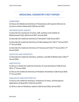 Topic Viz Past Papers Medicinal Chemistry
GM Hamad
MEDICINAL CHEMISTRY PAST PAPERS
HORMONES
Q: Discuss the Medicinal chemistry of Testosterone with special reference to
structure activity relationship? (20) Annual 2015
ANTINEOPLASTIC AGENTS
Q: Describe the mechanism of action, SAR, synthesis and antidote of
Methotrexate? (10), (20) Annual 2017, Annual 2019
Q: Describe the medicinal chemistry of Tamoxifen? (10) Annual 2017
Q: Describe the medicinal chemistry of 6 Mercaptopurine? (10) 2nd
Annual 2017,
2nd
Annual 2018
Q: Describe the medicinal chemistry of 5 Fluorouracil? (10) 2nd
Annual 2017, 2nd
Annual 2018
SEDATIVES AND HYPNOTICS
Q: Describe the medicinal chemistry, synthesis, and SAR of Barbiturates? (20) 2nd
Annual 2016
ANESTHETICS
Q: Discuss in detail the medicinal chemistry of Local Anesthetics? (20) Annual
2015, 2nd
Annual 2018
Q: Discuss the medicinal chemistry of Inhalation Anesthetics? (20) Annual 2016
2nd
Annual 2017
ANALGESICS AND ANTIPYRETICS
Q: Discuss the medicinal chemistry, mechanism of action, and therapeutic
applications of Ibuprofen? (10) Annual 2019
Q: Write a note on Diclofenac sodium? (10) Annual 2016, Annual 2017
261
 