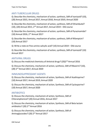Topic Viz Past Papers Medicinal Chemistry
GM Hamad
ANTI TUBERCULAR DRUGS
Q: Describe the chemistry, mechanism of action, synthesis, SAR of Isoniazid? (10),
(20) Annual 2015, Annual 2017, Annual 2018, Annual 2019, Annual 2020
Q: Describe the chemistry, mechanism of action, synthesis, SAR of Ethambutol?
(10), (20) Annual 2015, 2nd
Annual 2017, Annual 2019 – Old course
Q: Describe the chemistry, mechanism of action, synthesis, SAR of Pyrazinamide?
(10) Annual 2016, 2nd
Annual 2017
Q: Describe the chemistry, mechanism of action, synthesis, SAR of Rifampicin?
(10) Annual 2017
Q: Write a note on Para amino salicylic acid? (10) Annual 2019 – Old course
Q: Describe the chemistry, mechanism of action, synthesis, SAR of Isoniazid? (10)
Annual 2017
ANTIVIRAL DRUGS
Q: Discuss the medicinal chemistry of Antiviral drugs? (20)2nd
Annual 2016
Q: Discuss the chemistry, mechanism of action, synthesis, SAR of Ribavirin? (10),
(20) 2nd
Annual 2017, Annual 2020
IMMUNOSUPPRESSANT AGENTS
Q: Discuss the chemistry, mechanism of action, Synthesis, SAR of Azathioprine?
(10) Annual 2017, Annual 2019, Annual 2020
Q: Discuss the chemistry, mechanism of action, Synthesis, SAR of Cyclosporine?
(10) Annual 2017, Annual 2020
ANTIBIOTICS
Q: Discuss the chemistry, mechanism of action, Synthesis, SAR of
Chloramphenicol? (20) Annual 2016, Annual 2017
Q: Discuss the chemistry, mechanism of action, Synthesis, SAR of Beta lactam
antibiotics? (20) 2nd
Annual 2016
Q: Discuss the chemistry, mechanism of action, Synthesis, SAR of
Aminoglycosides? (20) 2nd
Annual 2017
263
 