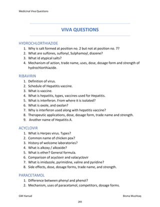 Medicinal Viva Questions
GM Hamad Bisma Mushtaq
VIVA QUESTIONS
HYDROCHLORTHIAZIDE
1. Why is salt formed at position no. 2 but not at position no. 7?
2. What are sulfones, sulfonyl, Sulphamoyl, diazene?
3. What id atypical salts?
4. Mechanism of action, trade name, uses, dose, dosage form and strength of
hydrochlorthiazide.
RIBAVIRIN
1. Definition of virus.
2. Schedule of Hepatitis vaccine.
3. What is vaccine.
4. What is hepatitis, types, vaccines used for Hepatitis.
5. What is interferon. From where it is isolated?
6. What is oxole, and oxolan?
7. Why is interferon used along with hepatitis vaccine?
8. Therapeutic applications, dose, dosage form, trade name and strength.
9. Another name of Hepatitis A.
ACYCLOVIR
1. What is Herpes virus. Types?
2. Common name of chicken pox?
3. History of welcome laboratories?
4. What is alkoxy / alkoxide?
5. What is ether? General formula.
6. Comparison of acyclovir and valacyclovir
7. What is imidazole, pyrimidine, valine and pyridine?
8. Side effects, dose, dosage forms, trade name, and strength.
PARACETAMOL
1. Difference between phenyl and phenol?
2. Mechanism, uses of paracetamol, competitors, dosage forms.
265
 