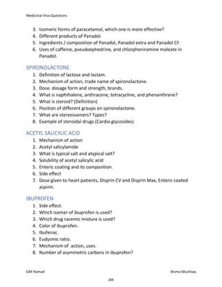 Medicinal Viva Questions
GM Hamad Bisma Mushtaq
3. Isomeric forms of paracetamol, which one is more effective?
4. Different products of Panadol.
5. Ingredients / composition of Panadol, Panadol extra and Panadol CF.
6. Uses of caffeine, pseudoephedrine, and chlorpheniramine maleate in
Panadol.
SPIRONOLACTONE
1. Definition of lactose and lactam.
2. Mechanism of action, trade name of spironolactone.
3. Dose. dosage form and strength, brands.
4. What is naphthalene, anthracene, tetracycline, and phenanthrene?
5. What is steroid? (Definition)
6. Position of different groups on spironolactone.
7. What are stereoisomers? Types?
8. Example of steroidal drugs (Cardio glycosides)
ACETYL SALICYLIC ACID
1. Mechanism of action
2. Acetyl salicylamide
3. What is typical salt and atypical salt?
4. Solubility of acetyl salicylic acid
5. Enteric coating and its composition.
6. Side effect
7. Dose given to heart patients, Disprin CV and Disprin Max, Enteric coated
aspirin.
IBUPROFEN
1. Side effect.
2. Which isomer of ibuprofen is used?
3. Which drug racemic mixture is used?
4. Color of ibuprofen.
5. Ibufenac.
6. Eudysmic ratio.
7. Mechanism of action, uses.
8. Number of asymmetric carbons in ibuprofen?
266
 