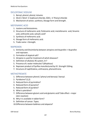 Medicinal Viva Questions
GM Hamad Bisma Mushtaq
DICLOFENAC SODIUM
1. Benzyl, phenol, phenyl, toluene.
2. SO2Cl / SO2Cl → Sulphuryl chloride, SOCl2 → Thionyl chloride
3. Mechanism of action, synthesis, Dosage form and Strength.
MEFENAMIC ACID
1. Isostere and bioisosteres.
2. Structure of mefenamic acid, Flufenamic acid, meclofenamic acid, fenamic
acid, anthranilic acid, salicylic acid?
3. Synthesis of mefenamic acid.
4. Dosage form of mefenamic acid.
5. Trade name + Strength.
NAPROXEN
1. Similarity and Dissimilarity between atropine and ibuprofen + Ibuprofen
and naproxen.
2. Formation of atypical salt?
3. Atropine is used for treatment of which diseases?
4. Definition of alkaloid, RS system, S+?
5. Presence of z water molecules? (dihydrous)
6. Naproxen product of Synflex manufactured by ICI. Strength 550mg.
7. Structure of naphthalene, anthracene, phenanthrene.
METHOTREXATE
1. Difference between phenol / phenyl and benzoyl / benzyl.
2. Pyridozine? (1,2)
3. Reduced form of pyrimidine?
4. Reduced form of pyrazine?
5. Reduced form of pyridine?
6. What is pteridine?
7. Difference between glutaric acid and glutamic acid? Side effect – major
(skin reaction)
8. Why it is available in tablet form?
9. Definition of cancer. Types.
10.Difference between baldness and alopecia?
267
 