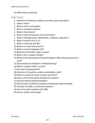 Medicinal Viva Questions
GM Hamad Bisma Mushtaq
11.Define Azine and Azole.
PRACTICALS
1. Definition of molarity, molality, normality, gram equivalent.
2. What is ester?
3. What is amine and amide?
4. What is standard solution?
5. What is thermolysis?
6. How to make 1N solution of Hcl and H2SO4?
7. What is hydrogenation, dehydration, oxidation, reduction?
8. What is valency of N, O, S?
9. What is meant by pseudo?
10.Where are mast cells present?
11.What is nascent hydrogen [H]?
12.Definition of titration, types, reason?
13.What is titer, analyte, titrates?
14.What are the derivatives of acetaminophen? Why only paracetamol is
used?
15.Give mechanism of disprin in blood thinning?
16.What is cyanide? Why is it toxic?
17.Give uses of paracetamol?
18.Structure of morphine, codeine, pholcodine, salol?
19.What are chemical names of ester and ether?
20.How is oil of winter green isolated from plants?
21.Physical state of methyl salicylate?
22.Brand names of different products containing methyl salicylate.
23.Function of H2SO4 in a chemical reaction?
24.Uses of 5-amino salicylic acid? (IBS)
25.Amine, amide, ester drugs?
268
 