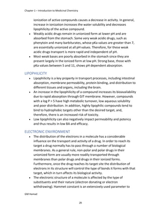 Chapter 1 – Introduction to Medicinal Chemistry
GM Hamad
ionization of active compounds causes a decrease in activity. In general,
increase in ionization increases the water solubility and decreases
lipophilicity of the active compound.
 Weakly acidic drugs remain in unionized form at lower pH and are
absorbed from the stomach. Some very weak acidic drugs, such as
phenytoin and many barbiturates, whose pKa values are greater than 7,
are essentially unionized at all pH values. Therefore, for these weak
acidic drugs transport is more rapid and independent of pH.
 Most weak bases are poorly absorbed in the stomach since they are
present largely in the ionized form at low pH. Strong base, those with
pKa values between 5 and 11, shows pH dependent absorption.
LIPOPHILICITY
 Lipophilicity is a key property in transport processes, including intestinal
absorption, membrane permeability, protein binding, and distribution to
different tissues and organs, including the brain.
 An increase in the lipophilicity of a compound increases its bioavailability
due to rapid absorption through GIT membrane. However, compounds
with a log P > 5 have high metabolic turnover, low aqueous solubility
and poor distribution. In addition, highly lipophilic compounds tend to
bind to hydrophobic targets other than the desired target, and,
therefore, there is an increased risk of toxicity.
 Low lipophilicity can also negatively impact permeability and potency
and thus results in low BA and efficacy.
ELECTRONIC ENVIRONMENT
 The distribution of the electrons in a molecule has a considerable
influence on the transport and activity of a drug. In order to reach its
target a drug normally has to pass through a number of biological
membranes. As a general rule, non-polar and polar drugs in their
unionized form are usually more readily transported through
membranes than polar drugs and drugs in their ionized forms.
Furthermore, once the drug reaches its target site the distribution of
electrons in its structure will control the type of bonds it forms with that
target, which in turn affects its biological activity.
 The electronic structure of a molecule is affected by the type of
substituents and their nature (electron donating or electron
withdrawing). Hammet constant is an extensively used parameter to
26
 