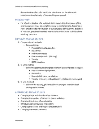 Chapter 1 – Introduction to Medicinal Chemistry
GM Hamad
determine the effect of a particular substituent on the electronic
environment and activity of the resulting compound.
STERIC EFFECT
 For effective binding of a molecule to its target, the dimensions of the
pharmacophore must be complementary to the target site. Presence of
steric effect due to introduction of bulkier group can favor the direction
of reaction, prevent unwanted interactions and increase stability of the
resulting structure.
METHODS FOR SAR STUDIES
1. Computational methods
­ For predicting;
 Physicochemical properties
 Bioactivity
 Pharmacokinetics
 Pharmacodynamics (docking)
 Toxicity
 QSAR equation
2. In-vitro method
­ Confirming computational predictions of qualifying lead analogues
 Physicochemical properties
 Bioactivity
 Bioavailability and metabolism
 Toxicity (irritancy, embryotoxicity, cytotoxicity, hemolysis)
3. In-vivo method
­ Confirm the activity, pharmacokinetic changes and toxicity of
analogues in animals
APPROACHES TO SAR STUDIES
 Changing shape and size of carbon skeleton
 Changing the number of carbon in chains and rings
 Changing the degree of unsaturation
 Introducing or removing a ring system
 Changing the nature and degree of substitution
 Changing the stereochemistry
27
 