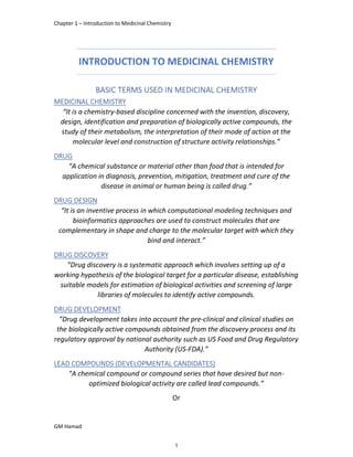 Chapter 1 – Introduction to Medicinal Chemistry
GM Hamad
INTRODUCTION TO MEDICINAL CHEMISTRY
BASIC TERMS USED IN MEDICINAL CHEMISTRY
MEDICINAL CHEMISTRY
“It is a chemistry-based discipline concerned with the invention, discovery,
design, identification and preparation of biologically active compounds, the
study of their metabolism, the interpretation of their mode of action at the
molecular level and construction of structure activity relationships.”
DRUG
“A chemical substance or material other than food that is intended for
application in diagnosis, prevention, mitigation, treatment and cure of the
disease in animal or human being is called drug.”
DRUG DESIGN
“It is an inventive process in which computational modeling techniques and
bioinformatics approaches are used to construct molecules that are
complementary in shape and charge to the molecular target with which they
bind and interact.”
DRUG DISCOVERY
”Drug discovery is a systematic approach which involves setting up of a
working hypothesis of the biological target for a particular disease, establishing
suitable models for estimation of biological activities and screening of large
libraries of molecules to identify active compounds.
DRUG DEVELOPMENT
”Drug development takes into account the pre-clinical and clinical studies on
the biologically active compounds obtained from the discovery process and its
regulatory approval by national authority such as US Food and Drug Regulatory
Authority (US-FDA).”
LEAD COMPOUNDS (DEVELOPMENTAL CANDIDATES)
“A chemical compound or compound series that have desired but non-
optimized biological activity are called lead compounds.”
Or
1
 