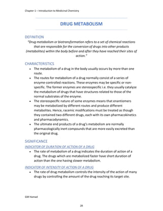 Chapter 1 – Introduction to Medicinal Chemistry
GM Hamad
DRUG METABOLISM
DEFINITION
“Drug metabolism or biotransformation refers to a set of chemical reactions
that are responsible for the conversion of drugs into other products
(metabolites) within the body before and after they have reached their sites of
action.”
CHARACTERISTICS
 The metabolism of a drug in the body usually occurs by more than one
route.
 The routes for metabolism of a drug normally consist of a series of
enzyme-controlled reactions. These enzymes may be specific or non-
specific. The former enzymes are stereospecific i.e. they usually catalyze
the metabolism of drugs that have structures related to those of the
normal substrates of the enzyme.
 The stereospeciﬁc nature of some enzymes means that enantiomers
may be metabolized by different routes and produce different
metabolites. Hence, racemic modiﬁcations must be treated as though
they contained two different drugs, each with its own pharmacokinetics
and pharmacodynamics.
 The ultimate end products of a drug’s metabolism are normally
pharmacologically inert compounds that are more easily excreted than
the original drug.
SIGNIFICANCE
INDICATOR OF DURATION OF ACTION OF A DRUG
 The rate of metabolism of a drug indicates the duration of action of a
drug. The drugs which are metabolized faster have short duration of
action than the one having slower metabolism.
INDICATOR OF INTENSITY OF ACTION OF A DRUG
 The rate of drug metabolism controls the intensity of the action of many
drugs by controlling the amount of the drug reaching its target site.
28
 
