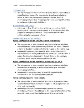 Chapter 1 – Introduction to Medicinal Chemistry
GM Hamad
DETOXIFICATION
 The metabolic routes that result in inactive metabolites are classiﬁed as
detoxiﬁcation processes. For example, the detoxiﬁcation of phenol
results in the formation of phenyl hydrogen sulphate, which is
pharmacologically inactive. This compound is very water soluble and so
is readily excreted through the kidney.
ACTIVATION OF A PRO-DRUG
 A prodrug – a drug delivery system containing non-toxic protective
groups used in a transient manner to alter or to eliminate undesirable
properties in the parent molecule – requires metabolism before
exhibiting its pharmacological effects.
GENERATION OF ACTIVE METABOLITES
ACTIVE METABOLITES WITH A SIMILAR ACTIVITY TO THE DRUG
 The consequence of some metabolic reactions is active metabolite/s
which can exhibit similar pharmacological effects but either a different
potency or duration of action or both with respect to the original drug.
 For example, diazepam – an anxiolytic with a sustained action – is
metabolized to the anxiolytic temazepam, which has a short duration of
action. The latter is metabolized by demethylation to the anxiolytic
oxazepam, which also has a short duration of action.
ACTIVE METABOLITES WITH A DISSIMILAR ACTIVITY TO THE DRUG
 The consequence of some metabolic reactions is active metabolite/s
which has no relationship to that of its parent drug i.e. a different
pharmacological effect.
 For example, the antidepressant iproniazid is metabolized by
dealkylation to the anti-tubercular drug isoniazid.
ACTIVE METABOLITES WITH TOXIC EFFECTS
 The consequence of some metabolic reactions is active metabolite/s
which either activate an alternative receptor or acts as a precursor for
other toxic compounds.
 For example, deacylation of the analgesic phenacetin yields p-
phenetidine, which is believed to act as the precursor of substances that
cause the condition methaemoglobinaemia. Phenacetin is also
29
 