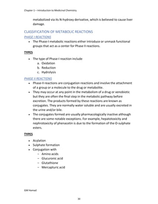Chapter 1 – Introduction to Medicinal Chemistry
GM Hamad
metabolized via its N-hydroxy derivative, which is believed to cause liver
damage.
CLASSIFICATION OF METABOLIC REACTIONS
PHASE I REACTIONS
 The Phase-I metabolic reactions either introduce or unmask functional
groups that act as a center for Phase II reactions.
TYPES
 The type of Phase-I reaction include
a. Oxidation
b. Reduction
c. Hydrolysis
PHASE II REACTIONS
 Phase-II reactions are conjugation reactions and involve the attachment
of a group or a molecule to the drug or metabolite.
 They may occur at any point in the metabolism of a drug or xenobiotic
but they are often the ﬁnal step in the metabolic pathway before
excretion. The products formed by these reactions are known as
conjugates. They are normally water soluble and are usually excreted in
the urine and/or bile.
 The conjugates formed are usually pharmacologically inactive although
there are some notable exceptions. For example, hepatotoxicity and
nephrotoxicity of phenacetin is due to the formation of the O-sulphate
esters.
TYPES
 Acylation
 Sulphate formation
 Conjugation with
­ Amino acids
­ Glucuronic acid
­ Glutathione
­ Mercapturic acid
30
 