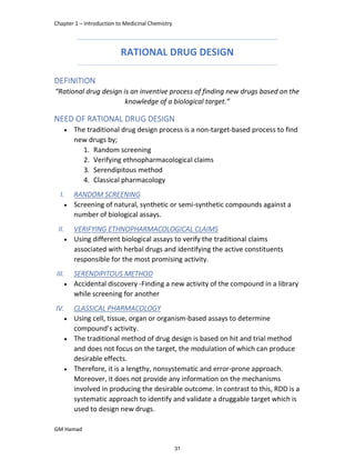 Chapter 1 – Introduction to Medicinal Chemistry
GM Hamad
RATIONAL DRUG DESIGN
DEFINITION
“Rational drug design is an inventive process of finding new drugs based on the
knowledge of a biological target.”
NEED OF RATIONAL DRUG DESIGN
 The traditional drug design process is a non-target-based process to find
new drugs by;
1. Random screening
2. Verifying ethnopharmacological claims
3. Serendipitous method
4. Classical pharmacology
I. RANDOM SCREENING
 Screening of natural, synthetic or semi-synthetic compounds against a
number of biological assays.
II. VERIFYING ETHNOPHARMACOLOGICAL CLAIMS
 Using different biological assays to verify the traditional claims
associated with herbal drugs and identifying the active constituents
responsible for the most promising activity.
III. SERENDIPITOUS METHOD
 Accidental discovery -Finding a new activity of the compound in a library
while screening for another
IV. CLASSICAL PHARMACOLOGY
 Using cell, tissue, organ or organism-based assays to determine
compound’s activity.
 The traditional method of drug design is based on hit and trial method
and does not focus on the target, the modulation of which can produce
desirable effects.
 Therefore, it is a lengthy, nonsystematic and error-prone approach.
Moreover, it does not provide any information on the mechanisms
involved in producing the desirable outcome. In contrast to this, RDD is a
systematic approach to identify and validate a druggable target which is
used to design new drugs.
31
 
